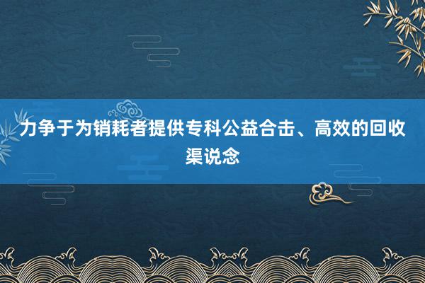 力争于为销耗者提供专科﻿公益合击、高效的回收渠说念